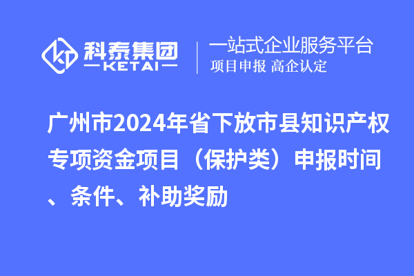廣州市2024年省下放市縣知識產(chǎn)權(quán)專項資金項目（保護(hù)類）申報時間、條件、補助獎勵