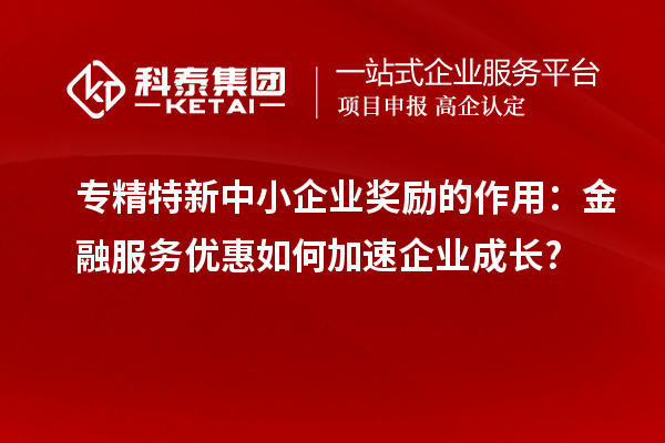 專(zhuān)精特新中小企業(yè)獎(jiǎng)勵(lì)的作用：金融服務(wù)優(yōu)惠如何加速企業(yè)成長(zhǎng)?