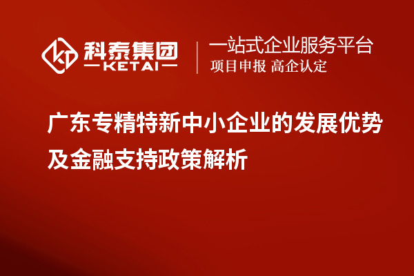 廣東專(zhuān)精特新中小企業(yè)的發(fā)展優(yōu)勢(shì)及金融支持政策解析
