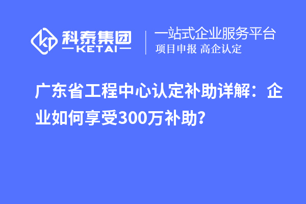 廣東省工程中心認(rèn)定補(bǔ)助詳解：企業(yè)如何享受300萬(wàn)補(bǔ)助？