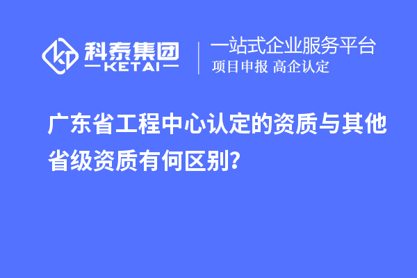 廣東省工程中心認(rèn)定的資質(zhì)與其他省級(jí)資質(zhì)有何區(qū)別？