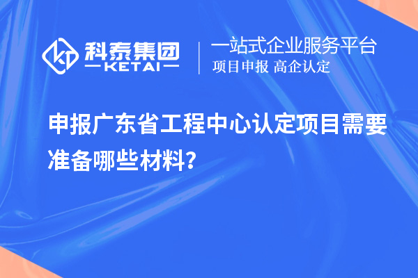 申報廣東省工程中心認(rèn)定項目需要準(zhǔn)備哪些材料？