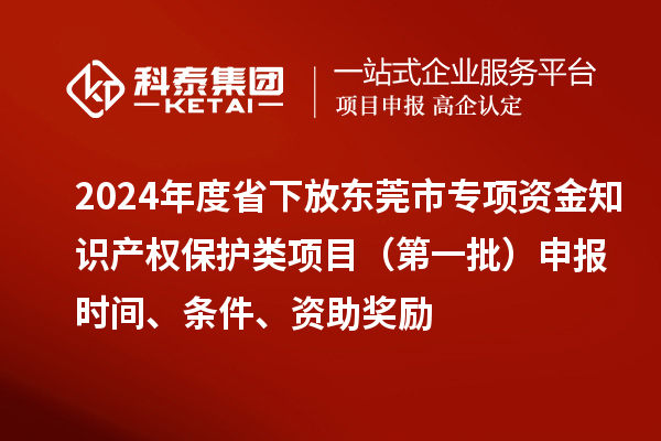 2024年度省下放東莞市專(zhuān)項(xiàng)資金知識(shí)產(chǎn)權(quán)保護(hù)類(lèi)項(xiàng)目（第一批）申報(bào)時(shí)間、條件、資助獎(jiǎng)勵(lì)