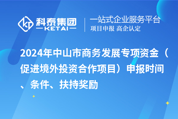 2024年中山市商務(wù)發(fā)展專項(xiàng)資金（促進(jìn)境外投資合作項(xiàng)目）申報(bào)時(shí)間、條件、扶持獎(jiǎng)勵(lì)