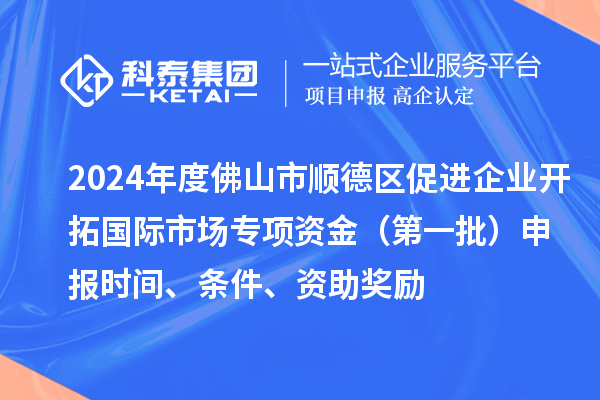 2024年度佛山市順德區(qū)促進企業(yè)開拓國際市場專項資金（第一批）申報時間、條件、資助獎勵
