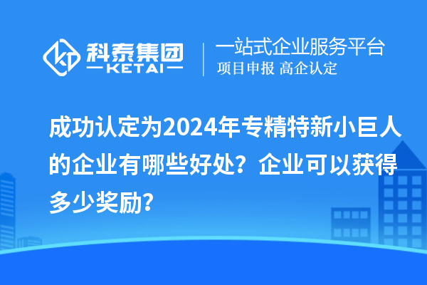 成功認(rèn)定為2024年專精特新小巨人的企業(yè)有哪些好處？企業(yè)可以獲得多少獎(jiǎng)勵(lì)？