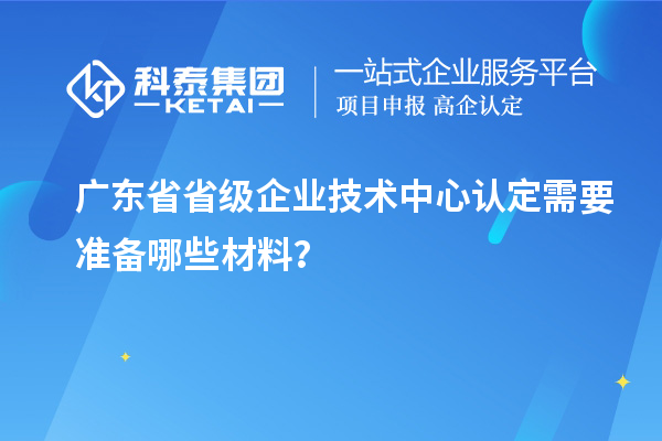 廣東省省級(jí)企業(yè)技術(shù)中心認(rèn)定需要準(zhǔn)備哪些材料？