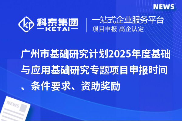 廣州市基礎(chǔ)研究計劃2025年度基礎(chǔ)與應(yīng)用基礎(chǔ)研究專題項目申報時間、條件要求、資助獎勵