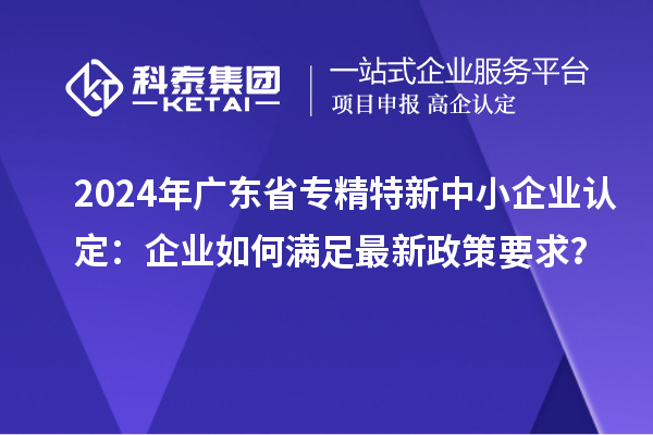 2024年廣東省<a href=http://www.xljuanlianmen.com/fuwu/zhuanjingtexin.html target=_blank class=infotextkey>專(zhuān)精特新中小企業(yè)</a>認(rèn)定：企業(yè)如何滿(mǎn)足最新政策要求？