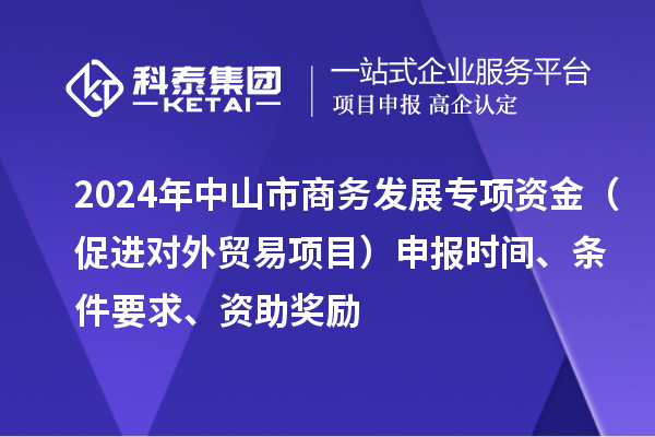 2024年中山市商務發(fā)展專項資金（促進對外貿易項目）申報時間、條件要求、資助獎勵
