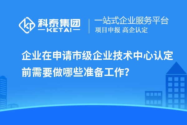 企業(yè)在申請市級企業(yè)技術(shù)中心認(rèn)定前需要做哪些準(zhǔn)備工作？