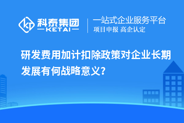 研發(fā)費(fèi)用加計(jì)扣除政策對(duì)企業(yè)長(zhǎng)期發(fā)展有何戰(zhàn)略意義？