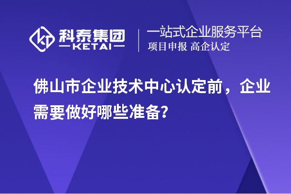 佛山市企業(yè)技術(shù)中心認(rèn)定前，企業(yè)需要做好哪些準(zhǔn)備？