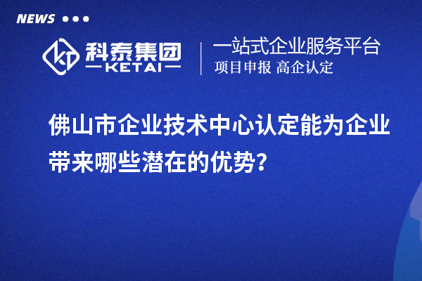 佛山市企業(yè)技術(shù)中心認(rèn)定能為企業(yè)帶來哪些潛在的優(yōu)勢？