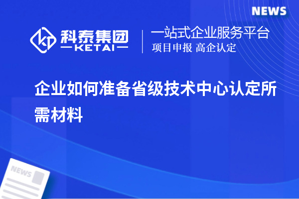 企業(yè)如何準(zhǔn)備省級技術(shù)中心認(rèn)定所需材料