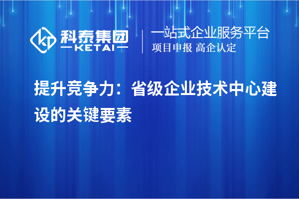 增強(qiáng)市場優(yōu)勢：構(gòu)建省級企業(yè)技術(shù)中心的核心要素