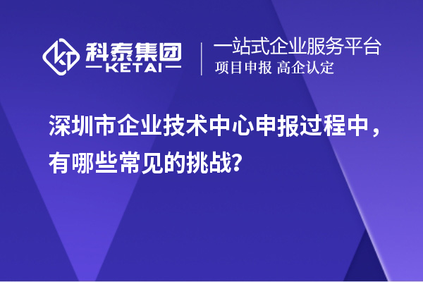 深圳市企業(yè)技術(shù)中心申報(bào)過(guò)程中，有哪些常見(jiàn)的挑戰(zhàn)？