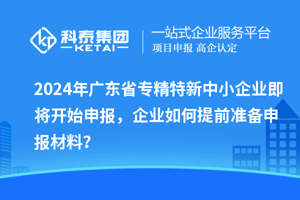 2024年廣東省專(zhuān)精特新中小企業(yè)即將開(kāi)始申報(bào)，企業(yè)如何提前準(zhǔn)備申報(bào)材料？