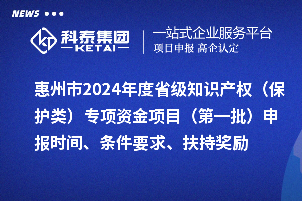 惠州市2024年度省級(jí)知識(shí)產(chǎn)權(quán)（保護(hù)類）專項(xiàng)資金項(xiàng)目（第一批）申報(bào)時(shí)間、條件要求、扶持獎(jiǎng)勵(lì)