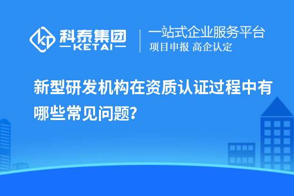新型研發(fā)機(jī)構(gòu)在資質(zhì)認(rèn)證過程中有哪些常見問題？