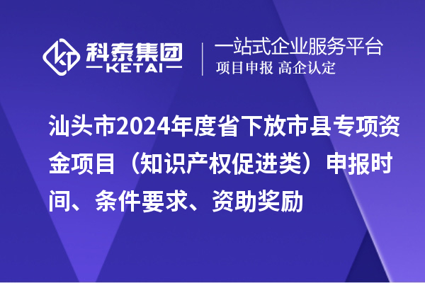 汕頭市2024年度省下放市縣專項(xiàng)資金項(xiàng)目（知識(shí)產(chǎn)權(quán)促進(jìn)類）申報(bào)時(shí)間、條件要求、資助獎(jiǎng)勵(lì)