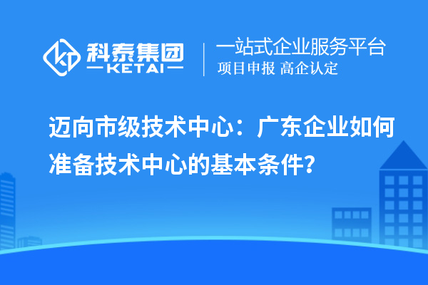 邁向市級(jí)技術(shù)中心：廣東企業(yè)如何準(zhǔn)備技術(shù)中心的基本條件？