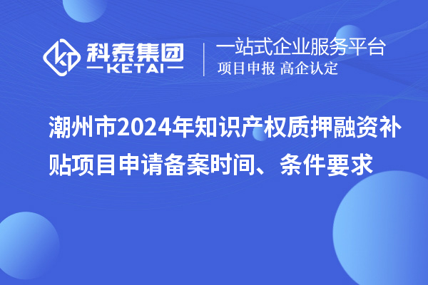 潮州市2024年知識產(chǎn)權(quán)質(zhì)押融資補(bǔ)貼項目申請備案時間、條件要求