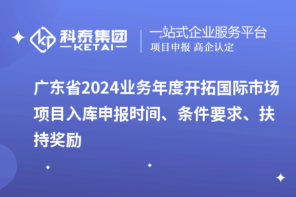 廣東省2024業(yè)務(wù)年度開拓國際市場項(xiàng)目入庫申報(bào)時間、條件要求、扶持獎勵