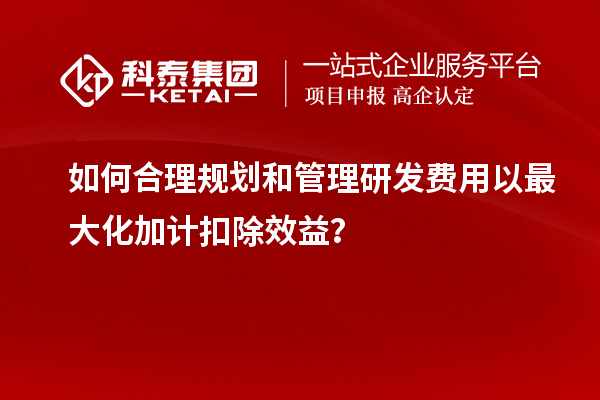 如何合理規(guī)劃和管理研發(fā)費(fèi)用以最大化加計(jì)扣除效益？