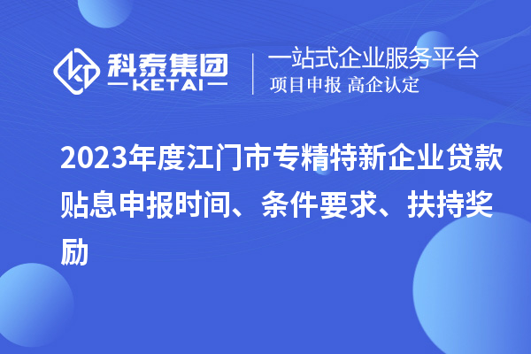 2023年度江門市專精特新企業(yè)貸款貼息申報時間、條件要求、扶持獎勵