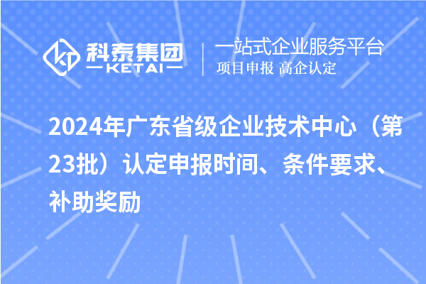 2024年廣東省級企業(yè)技術(shù)中心（第23批）認(rèn)定申報時間、條件要求、補助獎勵