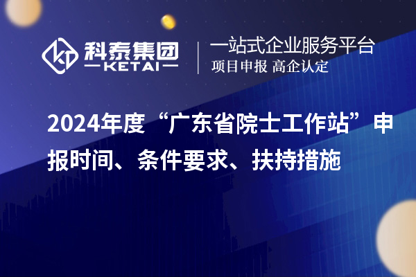 2024年度“廣東省院士工作站”申報時間、條件要求、扶持措施