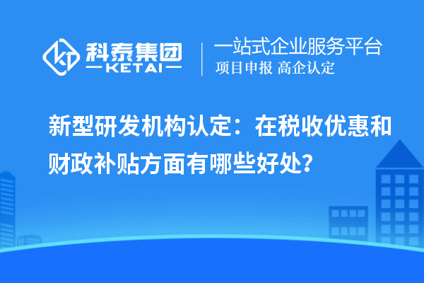 新型研發(fā)機構認定：在稅收優(yōu)惠和財政補貼方面有哪些好處？