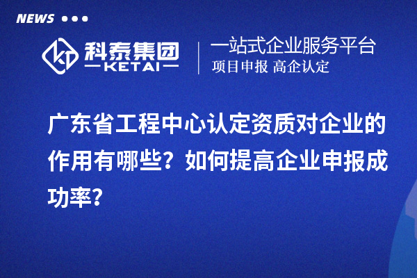 廣東省工程中心認(rèn)定資質(zhì)對企業(yè)的作用有哪些？如何提高企業(yè)申報(bào)成功率？