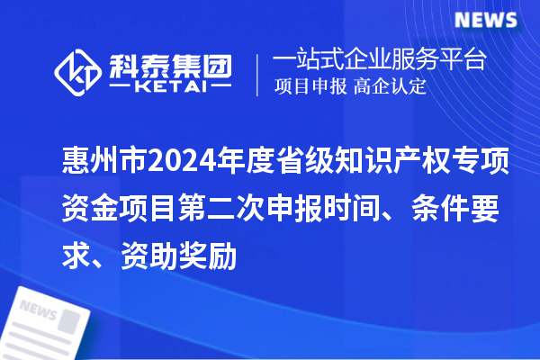 惠州市2024年度省級知識產(chǎn)權(quán)專項資金項目第二次申報時間、條件要求、資助獎勵