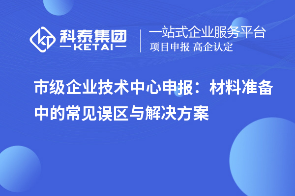 市級企業(yè)技術(shù)中心申報(bào)：材料準(zhǔn)備中的常見誤區(qū)與解決方案