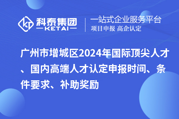 廣州市增城區(qū)2024年國(guó)際頂尖人才、國(guó)內(nèi)高端人才認(rèn)定申報(bào)時(shí)間、條件要求、補(bǔ)助獎(jiǎng)勵(lì)