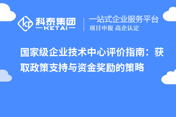 國家級(jí)企業(yè)技術(shù)中心評價(jià)指南：獲取政策支持與資金獎(jiǎng)勵(lì)的策略