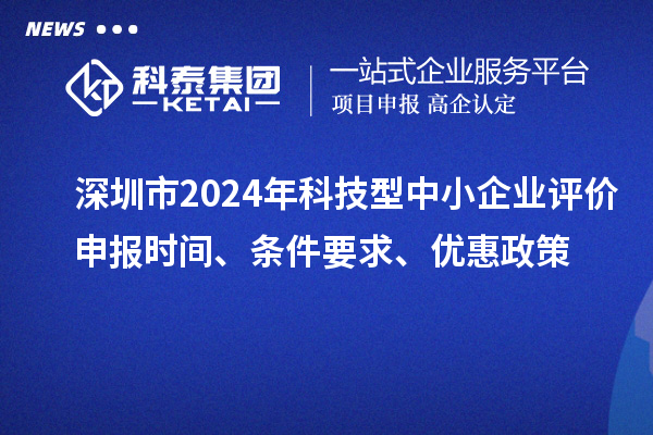 深圳市2024年科技型中小企業(yè)評價申報時間、條件要求、優(yōu)惠政策