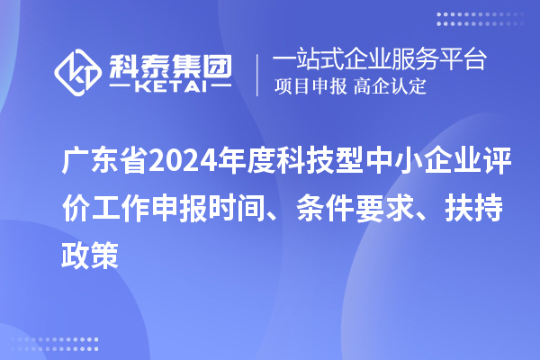 廣東省2024年度科技型中小企業(yè)評(píng)價(jià)工作申報(bào)時(shí)間、條件要求、扶持政策
