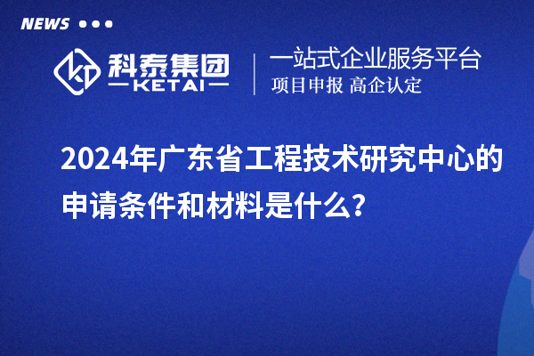 2024年廣東省工程技術(shù)研究中心的申請條件和材料是什么？