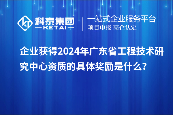 企業(yè)獲得2024年廣東省工程技術(shù)研究中心資質(zhì)的具體獎(jiǎng)勵(lì)是什么？