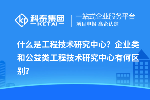 什么是工程技術(shù)研究中心？企業(yè)類和公益類工程技術(shù)研究中心有何區(qū)別？