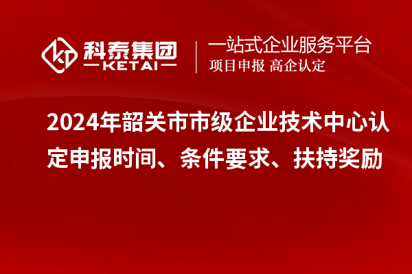 2024年韶關(guān)市市級(jí)企業(yè)技術(shù)中心認(rèn)定申報(bào)時(shí)間、條件要求、扶持獎(jiǎng)勵(lì)
