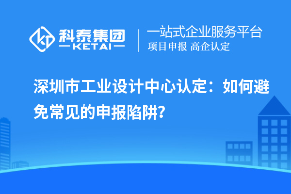 深圳市工業(yè)設(shè)計中心認(rèn)定：如何避免常見的申報陷阱？