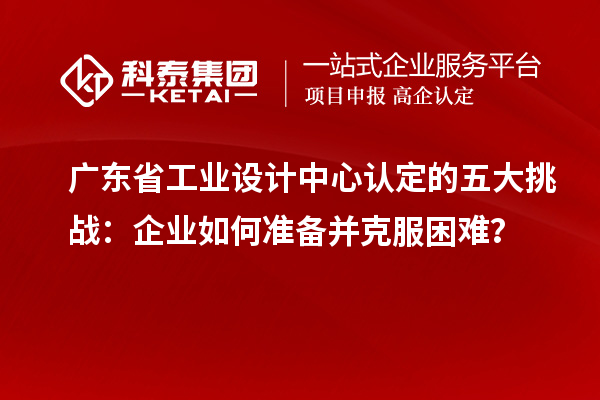 廣東省工業(yè)設(shè)計中心認(rèn)定的五大挑戰(zhàn)：企業(yè)如何準(zhǔn)備并克服困難？