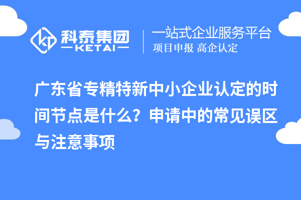 廣東省專精特新中小企業(yè)認(rèn)定的時間節(jié)點(diǎn)是什么？申請中的常見誤區(qū)與注意事項
