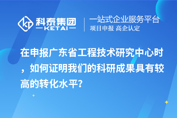 在申報廣東省工程技術研究中心時，如何證明我們的科研成果具有較高的轉化水平？