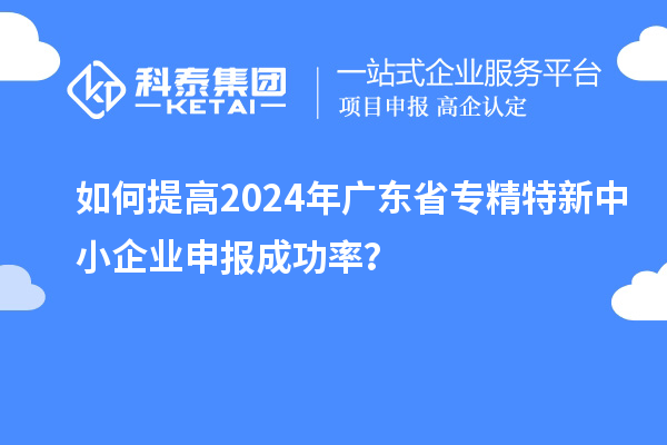 如何提高2024年廣東省專精特新中小企業(yè)申報(bào)成功率？