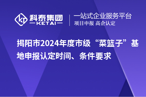 揭陽市2024年度市級“菜籃子”基地申報認定時間、條件要求